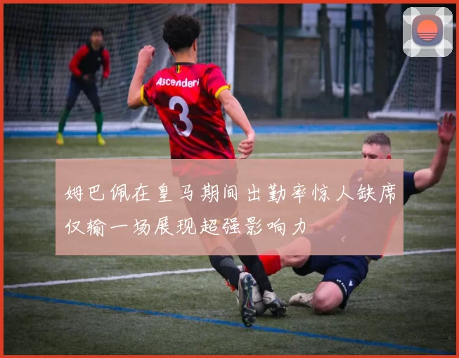 姆巴佩在皇马期间出勤率惊人缺席仅输一场展现超强影响力