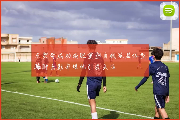 东契奇成功减肥重塑自我浓眉体型臃肿出勤率堪忧引发关注