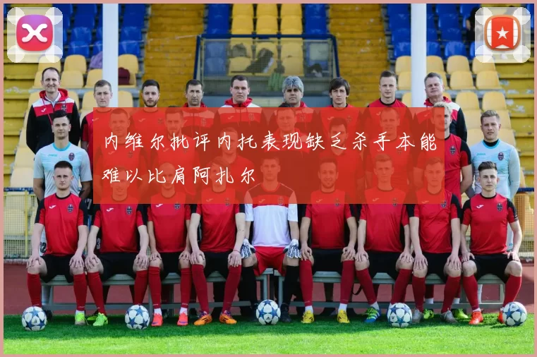 内维尔批评内托表现缺乏杀手本能难以比肩阿扎尔