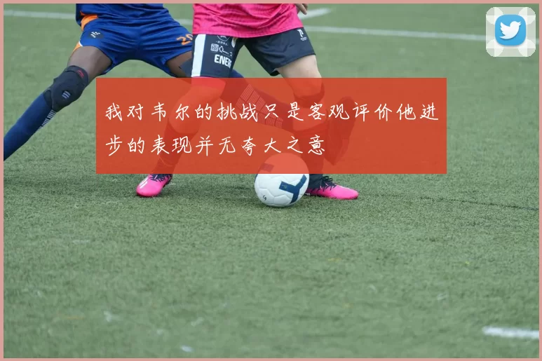 我对韦尔的挑战只是客观评价他进步的表现并无夸大之意