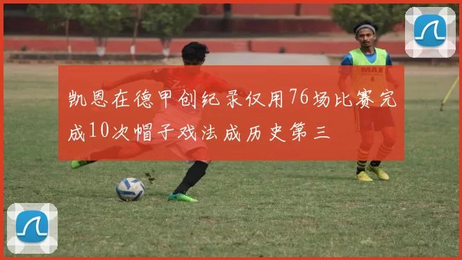 凯恩在德甲创纪录仅用76场比赛完成10次帽子戏法成历史第三