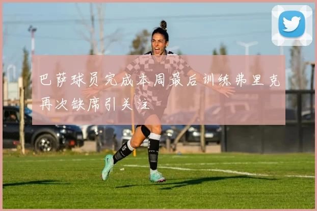 巴萨球员完成本周最后训练弗里克再次缺席引关注