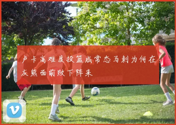 卢卡高难度投篮成常态马刺为何在灰熊面前败下阵来