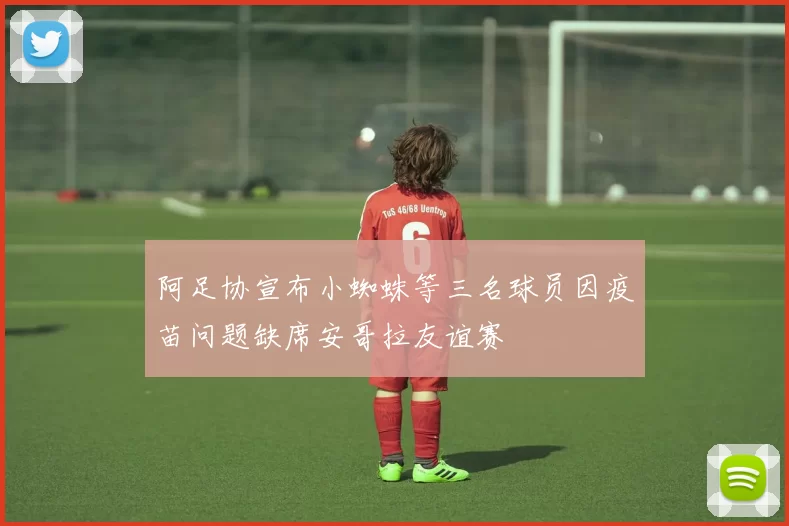阿足协宣布小蜘蛛等三名球员因疫苗问题缺席安哥拉友谊赛