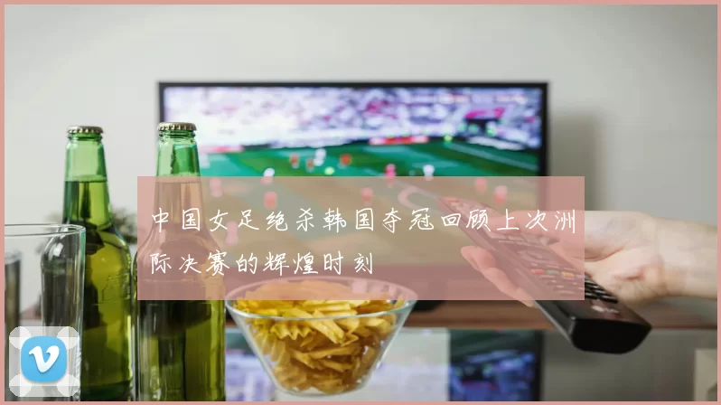 中国女足绝杀韩国夺冠回顾上次洲际决赛的辉煌时刻