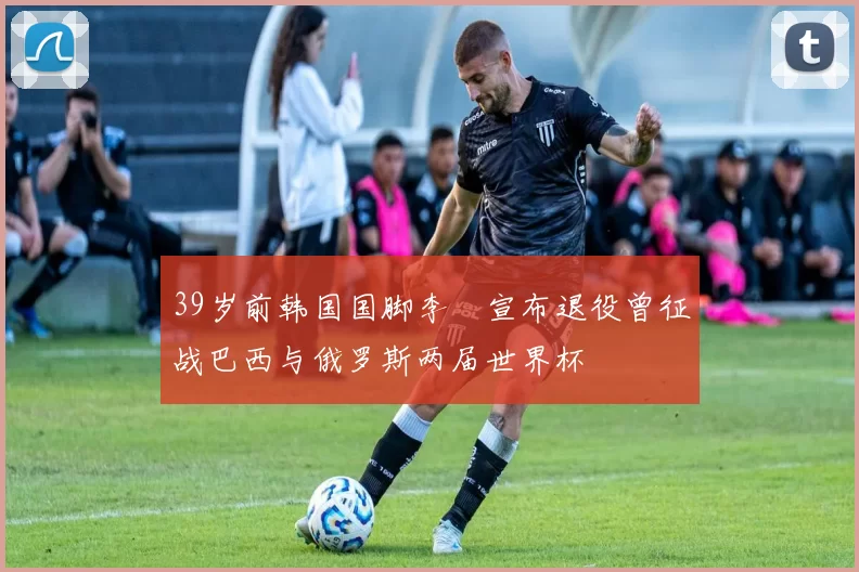 39岁前韩国国脚李镕宣布退役曾征战巴西与俄罗斯两届世界杯