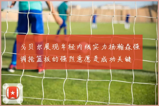 戈贝尔展现年轻内线实力杨瀚森强调抢篮板的强烈意愿是成功关键